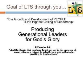 Goal of LTS through you…
“The Growth and Development of PEOPLE
is the Highest Calling of Leadership”
ProducingProducing
Generational LeadersGenerational Leaders
for God’s Gloryfor God’s Glory
2 Timothy 2:2
“And the things that you have heard me say in the presence of
many witnesses entrust to reliable men who will also be
qualified to teach others.”
 