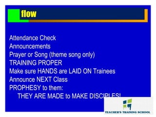 Attendance Check
Announcements
Prayer or Song (theme song only)
TRAINING PROPER
Make sure HANDS are LAID ON Trainees
Announce NEXT Class
PROPHESY to them:
THEY ARE MADE to MAKE DISCIPLES!
flowflow
 