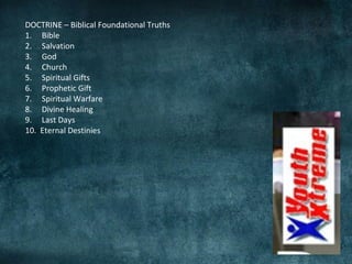 DOCTRINE – Biblical Foundational Truths
1. Bible
2. Salvation
3. God
4. Church
5. Spiritual Gifts
6. Prophetic Gift
7. Spiritual Warfare
8. Divine Healing
9. Last Days
10. Eternal Destinies
 