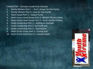 CHARACTER – Christian Leadership Lifestyle
1. Family Matters Part 1 – God’s Design for the Family
2. Family Matters Part 2– Love for the Family
3. Heart Issues Part 1 – Sexual Purity
4. Heart Issues Heart Issues Part 2– Master Mission Mate
5. Heart Issues Heart Issues Part 3 – God’s Perfect Choice
6. Godly Leadership Part 1 – Setting an Example
7. Godly Leadership Part 2 –Servanthood
8. Godly Leadership Part 3 – Submission
9. Heart of the Vision Part 1 – Loving God
10. Heart of the Vision Part 2 – Loving People
 