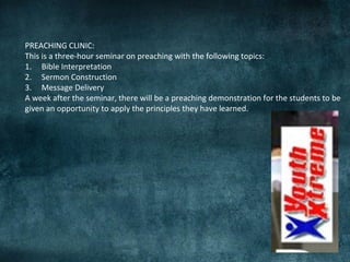 PREACHING CLINIC:
This is a three-hour seminar on preaching with the following topics:
1. Bible Interpretation
2. Sermon Construction
3. Message Delivery
A week after the seminar, there will be a preaching demonstration for the students to be
given an opportunity to apply the principles they have learned.
 