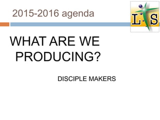 2015-2016 agenda
WHAT ARE WE
PRODUCING?
DISCIPLE MAKERS
 