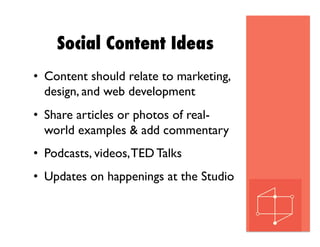 Social Content Ideas
•  Content should relate to marketing,
design, and web development
•  Share articles or photos of real-
world examples & add commentary
•  Podcasts, videos,TED Talks
•  Updates on happenings at the Studio
 