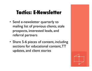 Tactics: E-Newsletter
•  Send e-newsletter quarterly to
mailing list of previous clients, stale
prospects, interested leads, and
referral partners
•  Share 5-6 pieces of content, including
sections for educational content,TT
updates, and client stories
 