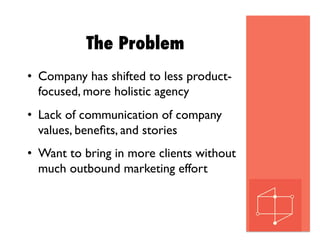 The Problem
•  Company has shifted to less product-
focused, more holistic agency
•  Lack of communication of company
values, beneﬁts, and stories
•  Want to bring in more clients without
much outbound marketing effort
 