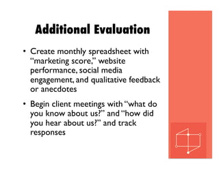 Additional Evaluation
•  Create monthly spreadsheet with
“marketing score,” website
performance, social media
engagement, and qualitative feedback
or anecdotes
•  Begin client meetings with “what do
you know about us?” and “how did
you hear about us?” and track
responses
 