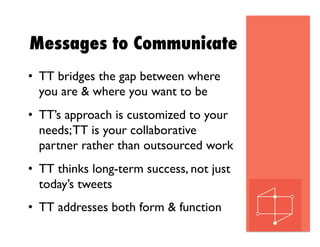 Messages to Communicate
•  TT bridges the gap between where
you are & where you want to be
•  TT’s approach is customized to your
needs;TT is your collaborative
partner rather than outsourced work
•  TT thinks long-term success, not just
today’s tweets
•  TT addresses both form & function
 