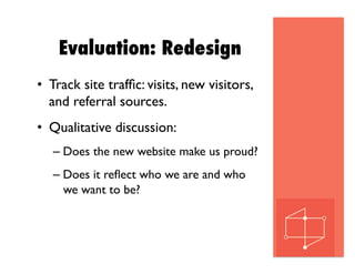 Evaluation: Redesign
•  Track site trafﬁc: visits, new visitors,
and referral sources.
•  Qualitative discussion:
– Does the new website make us proud?
– Does it reﬂect who we are and who
we want to be?
 