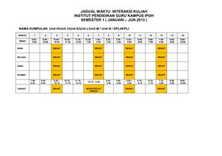 JADUAL WAKTU INTERAKSI KULIAH
                                                 INSTITUT PENDIDIKAN GURU KAMPUS IPOH
                                                    SEMESTER 1 ( JANUARI – JUN 2013 )

 NAMA KUMPULAN :Unit H/Unit J/Unit K/Unit L/Unit M / Unit N / DPLI/KPLI

 WAKTU      1          2       3         4         5         6         7        8        9       10       11       12      13       14      15
          8.00 -    9.00 -   10.00 –   10.30 -   11.30 -   12.30 -   1.30 –   2.30 -   3.30 -   4.30 –   5.00-    6.00-   7.00-    8.00-   9.00-
 MASA      9.00     10.00     10.30     11.30     12.30     1.30      2.30     3.30     4.30     5.00    6.00     7.00    8.00     9.00    10.00


ISNIN                        REHAT                                   REHAT                      REHAT                     REHAT



SELASA                       REHAT                                   REHAT                      REHAT                     REHAT



RABU                         REHAT                                   REHAT                      REHAT                     REHAT



KHAMIS                       REHAT                                   REHAT                      REHAT                     REHAT

         7.45 -    8.45 -    9.45 –    10.15 -   11.15 -                      2.45 -   3.45 -   4.45 –   5.15 -   6.15-   7.15 -   8.00-   9.00-
                                                             12.15 – 2.45
         8.45      9.45      10.15      11.15     12.15                        3.45     4.45     5.00     6.15    7.15     8.00    9.00    10.00

JUMAAT                       REHAT                          REHAT/SOLAT                         REHAT                     REHAT
                                                              JUMAAT
 