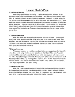 Howard Shoda’s Page
FC3 Article Summary
I am doing tips and tricks on far cry 3 a game where you are stranded on an
island and have to rescue your friends from pirates. There are also many other optional
tasks on the island that are adventurous and dangerous. There are a couple ways you
can approach missions for example you can directly enter and blow everything up. But i
prefer the silent and deadly approach or stealth which provides many ways to takedown
people like letting a caged animal loose or blowing them to smithereens. But sometimes
it doesn't work out perfectly and thats why im going to give tips on what you can do to
keep yourself from screwing up. This can help amatur gamers who dont know what or
how to play.

FC3 Article Reflection
I feel this article was a very reliable resource and was accurate. I have played
through the game before and I have some of my own tricks that i use that could help
beginners who don't know what to do or how. But other than that the article touched on
key points in the game that are key for survival. If you didn't know them and master
them you could never beat the game.
FC3 Video Summary
The video i watched on youtube was about taking over outposts on the island. An
outpost is a small camp that the enemy is stationed at and patrol the area. You can
eliminate all the enemies there and take it over which allows you to gain more power.
The video showed strategies for stealth. First you want to have a view that reveals most
the camp and scout it out by marking all the enemies. Then disable the alarm or look for
a caged animal. If you find an animal release it into the camp to take care of business.
Then snipe or pick off the rest of the enemy.
FC3 Video Reflection
I feel that the video was reliable because i have used these strategies before an
do the exact same procedure. It works very well if you have done it before and if you
haven't then try it out because you might like it. Its the stealthy way that allows you to do
many other things amongst taking the outpost like making traps etc.

 
