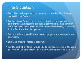The Situation Two bills-one has passed the House and the other is still being crafted in the Senate. Further steps. Senate has to pass its version, then goes to a conference with House to produce a common bill. The common bill must pass both the House and Senate before being presented to the President for his signature. Current bills not too different so we can get some sense of their provisions. Likely to preempt regional programs. For the rest of my time I would like to introduce some of the main features that would affect linkage between US-ETS and EU-ETS. 