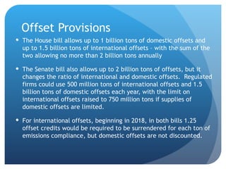 Offset Provisions The House bill allows up to 1 billion tons of domestic offsets and up to 1.5 billion tons of international offsets – with the sum of the two allowing no more than 2 billion tons annually The Senate bill also allows up to 2 billion tons of offsets, but it changes the ratio of international and domestic offsets.  Regulated firms could use 500 million tons of international offsets and 1.5 billion tons of domestic offsets each year, with the limit on international offsets raised to 750 million tons if supplies of domestic offsets are limited.  For international offsets, beginning in 2018, in both bills 1.25 offset credits would be required to be surrendered for each ton of emissions compliance, but domestic offsets are not discounted.  