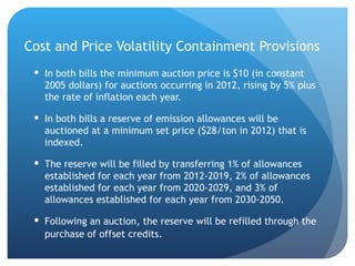 Cost and Price Volatility Containment Provisions In both bills the minimum auction price is $10 (in constant 2005 dollars) for auctions occurring in 2012, rising by 5% plus the rate of inflation each year.  In both bills a reserve of emission allowances will be auctioned at a minimum set price ($28/ton in 2012) that is indexed. The reserve will be filled by transferring 1% of allowances established for each year from 2012-2019, 2% of allowances established for each year from 2020-2029, and 3% of allowances established for each year from 2030-2050. Following an auction, the reserve will be refilled through the purchase of offset credits . 