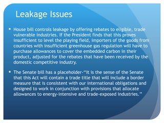 Leakage Issues House bill controls leakage by offering rebates to eligible, trade vulnerable industries. If the President finds that this proves insufficient to level the playing field, importers of the goods from countries with insufficient greenhouse gas regulation will have to purchase allowances to cover the embedded carbon in their product, adjusted for the rebates that have been received by the domestic competitive industry. The Senate bill has a placeholder-‘‘It is the sense of the Senate that this Act will contain a trade title that will include a border measure that is consistent with our international obligations and designed to work in conjunction with provisions that allocate allowances to energy-intensive and trade-exposed industries.’’ 