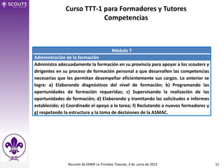 Curso TTT-1 para Formadores y Tutores
                          Competencias



                                           Módulo 7
Administración de la formación
Administra adecuadamente la formación en su provincia para apoyar a los scouters y
dirigentes en su proceso de formación personal a que desarrollen las competencias
necesarias que les permitan desempeñar eficientemente sus cargos. Lo anterior se
logra: a) Elaborando diagnósticos del nivel de formación; b) Programando las
oportunidades de formación requeridas; c) Supervisando la realización de las
oportunidades de formación; d) Elaborando y tramitando las solicitudes e informes
establecido; e) Coordinado el apoyo a la tarea; f) Reclutando a nuevos formadores y
g) respetando la estructura y la toma de decisiones de la ASMAC.




                Reunión de ENME La Trinidad, Tlaxcala, 3 de junio de 2012             11
 