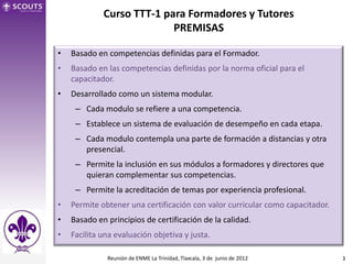 Curso TTT-1 para Formadores y Tutores
                           PREMISAS

•   Basado en competencias definidas para el Formador.
•   Basado en las competencias definidas por la norma oficial para el
    capacitador.
•   Desarrollado como un sistema modular.
     – Cada modulo se refiere a una competencia.
     – Establece un sistema de evaluación de desempeño en cada etapa.
     – Cada modulo contempla una parte de formación a distancias y otra
       presencial.
     – Permite la inclusión en sus módulos a formadores y directores que
       quieran complementar sus competencias.
     – Permite la acreditación de temas por experiencia profesional.
•   Permite obtener una certificación con valor curricular como capacitador.
•   Basado en principios de certificación de la calidad.
•   Facilita una evaluación objetiva y justa.

              Reunión de ENME La Trinidad, Tlaxcala, 3 de junio de 2012        3
 