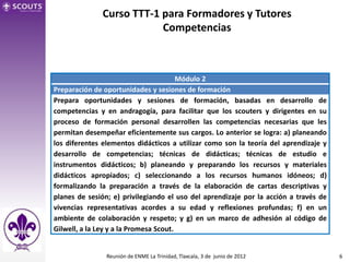 Curso TTT-1 para Formadores y Tutores
                          Competencias



                                        Módulo 2
Preparación de oportunidades y sesiones de formación
Prepara oportunidades y sesiones de formación, basadas en desarrollo de
competencias y en andragogía, para facilitar que los scouters y dirigentes en su
proceso de formación personal desarrollen las competencias necesarias que les
permitan desempeñar eficientemente sus cargos. Lo anterior se logra: a) planeando
los diferentes elementos didácticos a utilizar como son la teoría del aprendizaje y
desarrollo de competencias; técnicas de didácticas; técnicas de estudio e
instrumentos didácticos; b) planeando y preparando los recursos y materiales
didácticos apropiados; c) seleccionando a los recursos humanos idóneos; d)
formalizando la preparación a través de la elaboración de cartas descriptivas y
planes de sesión; e) privilegiando el uso del aprendizaje por la acción a través de
vivencias representativas acordes a su edad y reflexiones profundas; f) en un
ambiente de colaboración y respeto; y g) en un marco de adhesión al código de
Gilwell, a la Ley y a la Promesa Scout.


                Reunión de ENME La Trinidad, Tlaxcala, 3 de junio de 2012             6
 