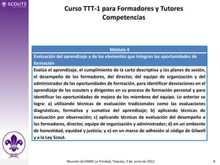 Curso TTT-1 para Formadores y Tutores
                           Competencias



                                      Módulo 4
Evaluación del aprendizaje y de los elementos que integran las oportunidades de
formación
Evalúa el aprendizaje, el cumplimiento de la carta descriptiva y los planes de sesión,
el desempeño de los formadores, del director, del equipo de organización y del
administrador de las oportunidades de formación, para identificar desviaciones en el
aprendizaje de los scouters y dirigentes en su proceso de formación personal y para
identificar las oportunidades de mejora de los miembros del equipo. Lo anterior se
logra: a) utilizando técnicas de evaluación tradicionales como las evaluaciones
diagnósticas, formativa y sumativa del aprendizaje; b) aplicando técnicas de
evaluación por observación; c) aplicando técnicas de evaluación del desempeño a
los formadores, director, equipo de organización y administrador; d) en un ambiente
de honestidad, equidad y justicia; y e) en un marco de adhesión al código de Gilwell
y a la Ley Scout.



                Reunión de ENME La Trinidad, Tlaxcala, 3 de junio de 2012                8
 