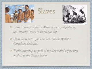 Slaves

1720s: 200,000 enslaved Africans were shipped across
the Atlantic Ocean in European ships.

1790s: there were 480,000 slaves in the British/
Caribbean Colonies.

While traveling, 10-30% of the slaves died before they
made it to the United States.
 