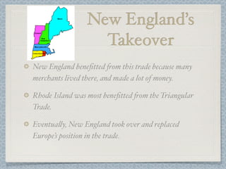 New England’s
                  Takeover
New England beneﬁtted 'om this trade because many
merchants lived there, and made a lot of money.

Rhode Island was most beneﬁtted 'om the Triangular
Trade.

Eventua%y, New England took over and replaced
Europe’s position in the trade.
 
