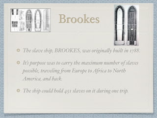 Brookes

The slave ship, BROOKES, was origina%y built in 1788.

It’s purpose was to carry the maximum number of slaves
possible, traveling 'om Europe to Africa to North
America, and back.

The ship could hold 451 slaves on it during one trip.
 