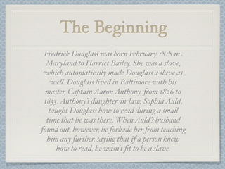 The Beginning
 Fredrick Douglass was born February 1818 in
  Maryland to Harriet Bailey. She was a slave,
 which automatica%y made Douglass a slave as
   we%. Douglass lived in Baltimore with his
  master, Captain Aaron Anthony, 'om 1826 to
 1833. Anthony’s daughter-in-law, Sophia Auld,
   taught Douglass how to read during a sma%
  time that he was there. When Auld’s husband
found out, however, he forbade her 'om teaching
  him any further, saying that if a person knew
     how to read, he wasn’t ﬁt to be a slave.
 
