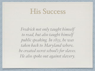 His Success

 Fredrick not only taught himself
  to read, but also taught himself
 public speaking. In 1833, he was
 taken back to Maryland where
he created secret school’s for slaves.
He also spoke out against slavery.
 