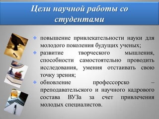 Цели научной работы со студентами повышение привлекательности науки для молодого поколения будущих ученых;развитие творческого мышления, способности самостоятельно проводить исследования, умения отстаивать свою точку зрения;обновление профессорско – преподавательского и научного кадрового состава ВУЗа за счет привлечения молодых специалистов.