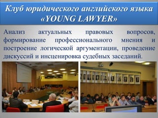 Клуб юридического английского языка «YOUNG LAWYER»Анализ актуальных правовых вопросов, формирование профессионального мнения и построение логической аргументации, проведение дискуссий и инсценировка судебных заседаний.