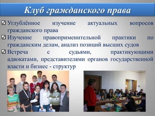 Клуб гражданского праваУглублённое изучение актуальных вопросов гражданского праваИзучение правоприменительной практики по гражданским делам, анализ позиций высших судовВстреча с судьями, практикующими адвокатами, представителями органов государственной власти и бизнес - структур
