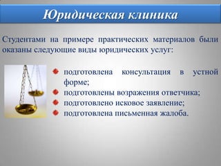 Юридическая клиникаСтудентами на примере практических материалов были оказаны следующие виды юридических услуг:подготовлена консультация в устной форме;подготовлены возражения ответчика;подготовлено исковое заявление;подготовлена письменная жалоба.