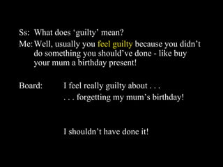 Ss: What does ‘guilty’ mean? Me: Well, usually you  feel guilty  because you didn’t do something you should’ve done - like buy your mum a birthday present! Board: I feel really guilty about . . .  . . . forgetting my mum’s birthday!  I shouldn’t have done it! 