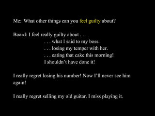 Me: What other things can you  feel guilty  about? Board: I feel really guilty about . . .  . . . what I said to my boss.  . . . losing my temper with her. . . . eating that cake this morning! I shouldn’t have done it! I really regret losing his number! Now I’ll never see him  again! I really regret selling my old guitar. I miss playing it. 
