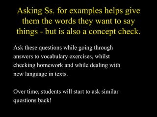 Asking Ss. for examples helps give them the words they want to say things - but is also a concept check. Ask these questions while going through  answers to vocabulary exercises, whilst  checking homework and while dealing with  new language in texts. Over time, students will start to ask similar  questions back! 