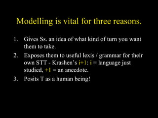 Modelling is vital for three reasons. Gives Ss. an idea of what kind of turn you want them to take. Exposes them to useful lexis / grammar for their own STT - Krashen’s  i+1 :  i  = language just studied,  +1  = an anecdote. Posits T as a human being! 