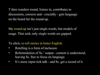 T then wanders round, listens in, contributes to  discussions, corrects and - crucially - gets language  on the board for the round-up. My  round-up  isn’t just single words, but models of usage. That said, only single words are gapped. To elicit,  re-tell stories in better English. Retelling is a form of inclusion Reformulation of Ss.’ output - content is understood, leaving Ss. free to focus on language. It’s more input-rich talk - and Ss. get a record of it. 
