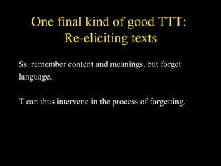 One final kind of good TTT:  Re-eliciting texts Ss. remember content and meanings, but forget language. T can thus intervene in the process of forgetting. 