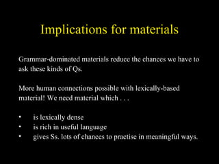 Implications for materials Grammar-dominated materials reduce the chances we have to ask these kinds of Qs.  More human connections possible with lexically-based  material! We need material which . . . is lexically dense is rich in useful language gives Ss. lots of chances to practise in meaningful ways. 
