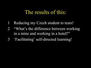 The results of this: Reducing my Czech student to tears! “ What’s the difference between working in a mine and working in a hotel?” ‘ Facilitating’ self-directed learning! 