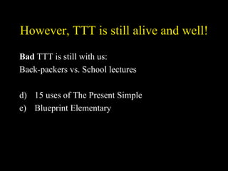 However, TTT is still alive and well! Bad  TTT is still with us: Back-packers vs. School lectures 15 uses of The Present Simple Blueprint Elementary 