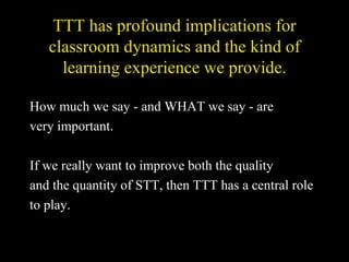 TTT has profound implications for classroom dynamics and the kind of learning experience we provide. How much we say - and WHAT we say - are very important. If we really want to improve both the quality and the quantity of STT, then TTT has a central role to play. 
