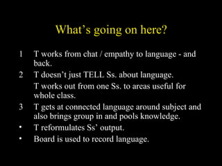 What’s going on here? 1 T works from chat / empathy to language - and back. 2 T doesn’t just TELL Ss. about language.  T works out from one Ss. to areas useful for whole class. 3 T gets at connected language around subject and also brings group in and pools knowledge. T reformulates Ss’ output. Board is used to record language. 