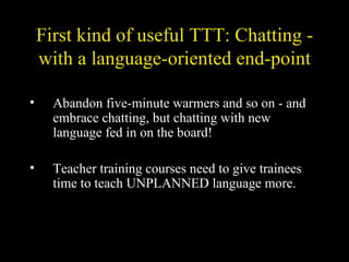 First kind of useful TTT: Chatting - with a language-oriented end-point Abandon five-minute warmers and so on - and embrace chatting, but chatting with new language fed in on the board! Teacher training courses need to give trainees time to teach UNPLANNED language more. 