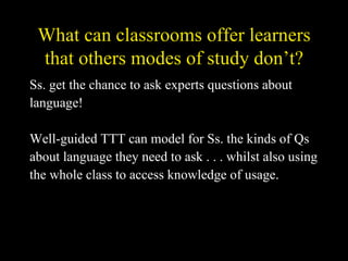 What can classrooms offer learners that others modes of study don’t? Ss. get the chance to ask experts questions about  language! Well-guided TTT can model for Ss. the kinds of Qs  about language they need to ask . . . whilst also using  the whole class to access knowledge of usage. 