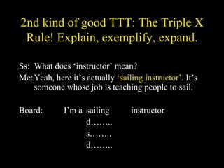 2nd kind of good TTT: The Triple X Rule! Explain, exemplify, expand. Ss: What does ‘instructor’ mean? Me: Yeah, here it’s actually  ‘sailing instructor’ . It’s someone whose job is teaching people to sail. Board: I’m a sailing instructor d…….. s…….. d…….. 