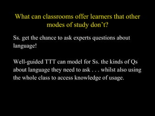 What can classrooms offer learners that other
modes of study don’t?
Ss. get the chance to ask experts questions about
language!
Well-guided TTT can model for Ss. the kinds of Qs
about language they need to ask . . . whilst also using
the whole class to access knowledge of usage.
 
