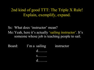 2nd kind of good TTT: The Triple X Rule!
Explain, exemplify, expand.
Ss: What does ‘instructor’ mean?
Me:Yeah, here it’s actually ‘sailing instructor’. It’s
someone whose job is teaching people to sail.
Board: I’m a sailing instructor
d……..
s……..
d……..
 