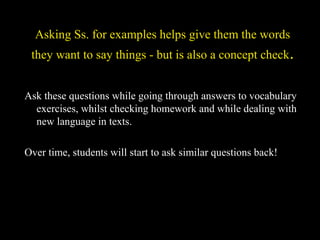 Asking Ss. for examples helps give them the words
they want to say things - but is also a concept check.
Ask these questions while going through answers to vocabulary
exercises, whilst checking homework and while dealing with
new language in texts.
Over time, students will start to ask similar questions back!
 