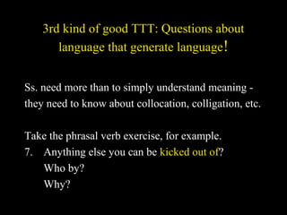 3rd kind of good TTT: Questions about
language that generate language!
Ss. need more than to simply understand meaning -
they need to know about collocation, colligation, etc.
Take the phrasal verb exercise, for example.
7. Anything else you can be kicked out of?
Who by?
Why?
 