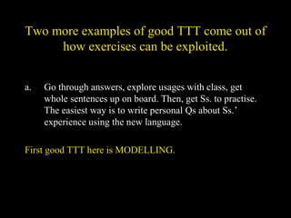 Two more examples of good TTT come out of
how exercises can be exploited.
a. Go through answers, explore usages with class, get
whole sentences up on board. Then, get Ss. to practise.
The easiest way is to write personal Qs about Ss.’
experience using the new language.
First good TTT here is MODELLING.
 